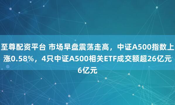 至尊配资平台 市场早盘震荡走高，中证A500指数上涨0.58%，4只中证A500相关ETF成交额超26亿元