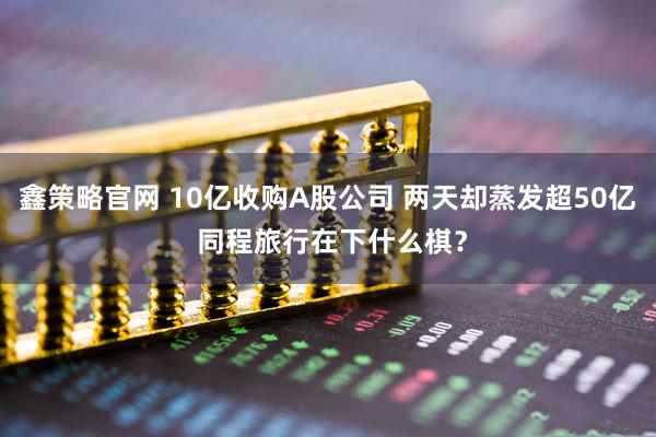 鑫策略官网 10亿收购A股公司 两天却蒸发超50亿 同程旅行在下什么棋？