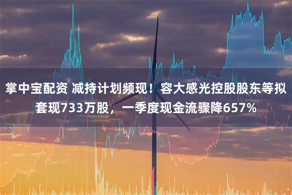 掌中宝配资 减持计划频现！容大感光控股股东等拟套现733万股，一季度现金流骤降657%
