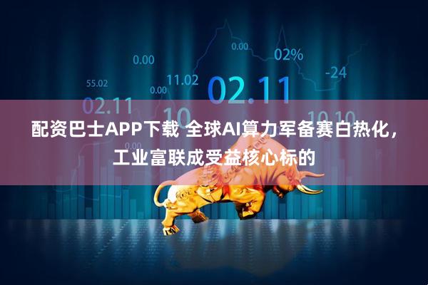 配资巴士APP下载 全球AI算力军备赛白热化，工业富联成受益核心标的