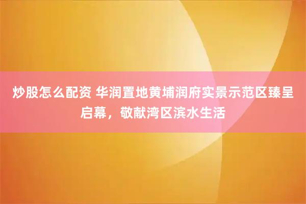 炒股怎么配资 华润置地黄埔润府实景示范区臻呈启幕，敬献湾区滨水生活