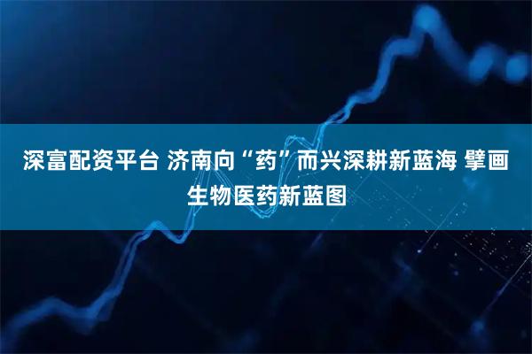 深富配资平台 济南向“药”而兴深耕新蓝海 擘画生物医药新蓝图