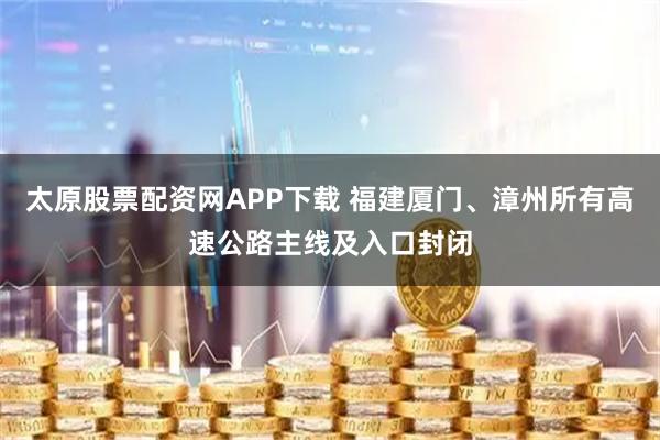 太原股票配资网APP下载 福建厦门、漳州所有高速公路主线及入口封闭