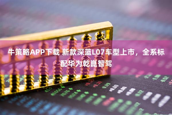 牛策略APP下载 新款深蓝L07车型上市，全系标配华为乾崑智驾