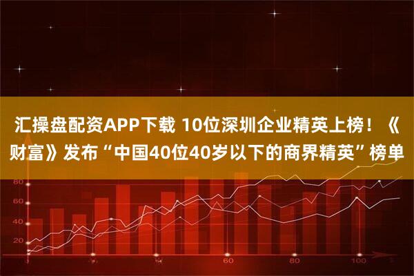 汇操盘配资APP下载 10位深圳企业精英上榜！《财富》发布“中国40位40岁以下的商界精英”榜单