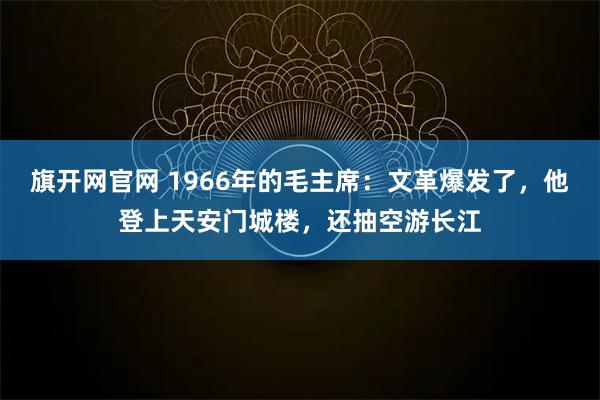旗开网官网 1966年的毛主席：文革爆发了，他登上天安门城楼，还抽空游长江